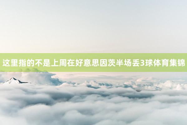这里指的不是上周在好意思因茨半场丢3球体育集锦