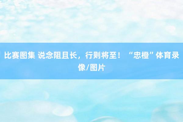 比赛图集 说念阻且长，行则将至！ “忠橙”体育录像/图片
