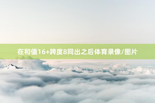在和值16+跨度8同出之后体育录像/图片