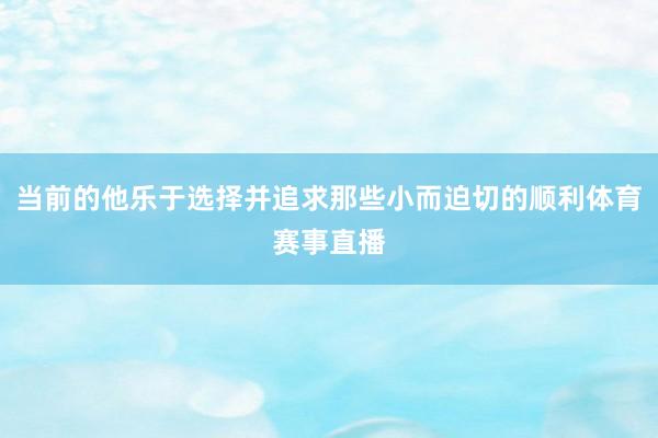 当前的他乐于选择并追求那些小而迫切的顺利体育赛事直播