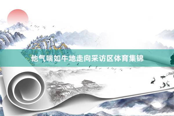 他气喘如牛地走向采访区体育集锦