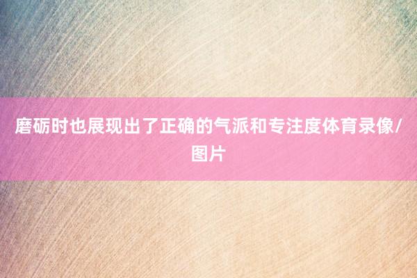 磨砺时也展现出了正确的气派和专注度体育录像/图片