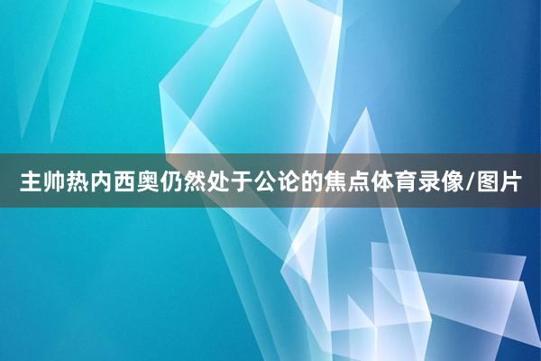 主帅热内西奥仍然处于公论的焦点体育录像/图片