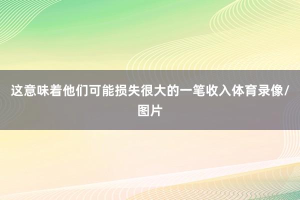 这意味着他们可能损失很大的一笔收入体育录像/图片