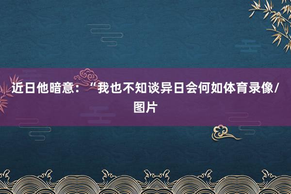近日他暗意：“我也不知谈异日会何如体育录像/图片