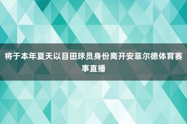 将于本年夏天以目田球员身份离开安菲尔德体育赛事直播