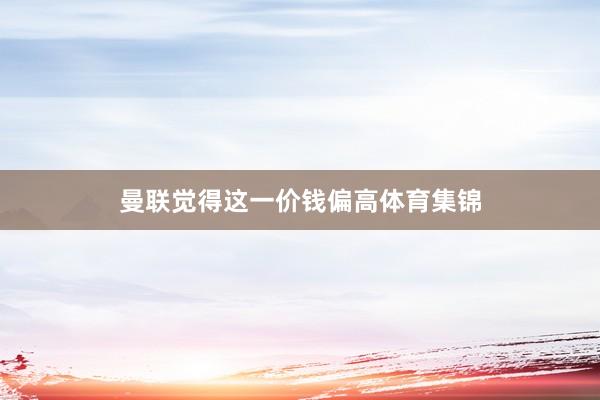 曼联觉得这一价钱偏高体育集锦