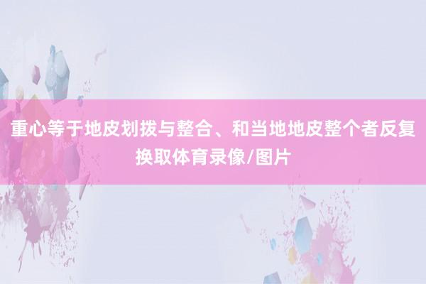 重心等于地皮划拨与整合、和当地地皮整个者反复换取体育录像/图片