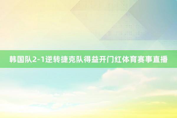 韩国队2-1逆转捷克队得益开门红体育赛事直播