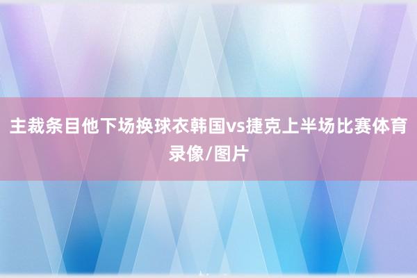 主裁条目他下场换球衣韩国vs捷克上半场比赛体育录像/图片