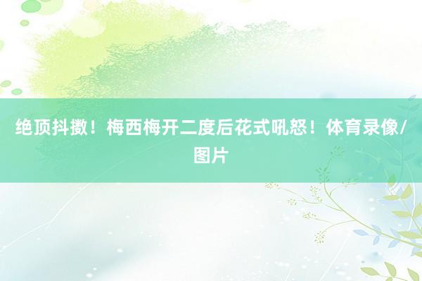 绝顶抖擞！梅西梅开二度后花式吼怒！体育录像/图片