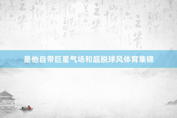 是他自带巨星气场和超脱球风体育集锦