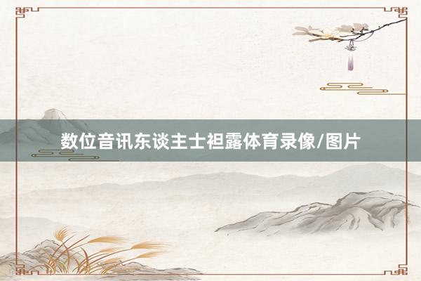 数位音讯东谈主士袒露体育录像/图片
